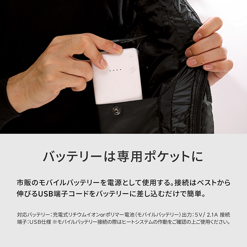 HeatMaster バッテリーは専用ポケットに　市販のモバイルバッテリーを電源として使用する。接続はベストから伸びるUSB端子コードをバッテリーに差し込むだけで簡単。対応バッテリー：充電式リチウムイオンorポリマー電池（モバイルバッテリー)出力：5V/2.1A 接続
端子：:USB仕様※モバイルバッテリー接続の際はヒートシステムの作動をご確認の上ご使用ください。