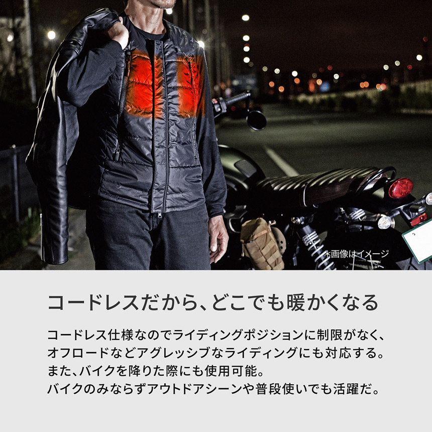 HeatMaster コードレスだから、どこでも暖かくなる　コードレス仕様なのでライディングポジションに制限がなく、オフロードなどアグレッシブなライディングにも対応する。また、バイクを降りた際にも使用可能。バイクのみならずアウトドアシーンや普段使いでも活躍だ。