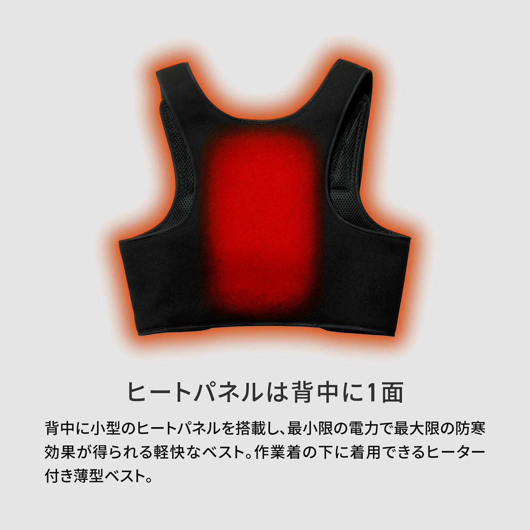ヒートパネルは背中に1面 背中に小型のヒートパネルを搭載し、最小限の電力で最大限の防寒効果が得られる軽快なベスト。作業着の下に着用できるヒーター付き薄型ベスト。