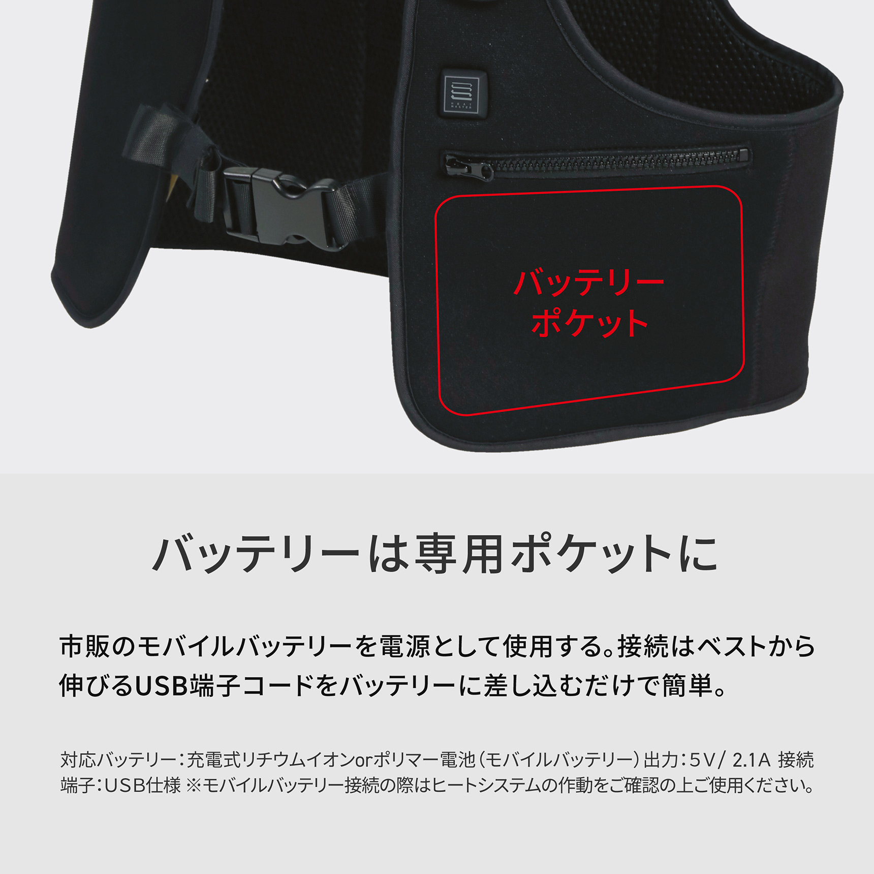HeatMaster バッテリーは専用ポケットに　市販のモバイルバッテリーを電源として使用する。接続はベストから伸びるUSB端子コードをバッテリーに差し込むだけで簡単。 対応バッテリー:充電式リチウムイオンorポリマー電池（モバイルバッテリー)出力：5V/ 2.1A 接続端子：USB仕様※モバイルバッテリー接続の際はヒートシステムの作動をご確認の上ご使用ください。