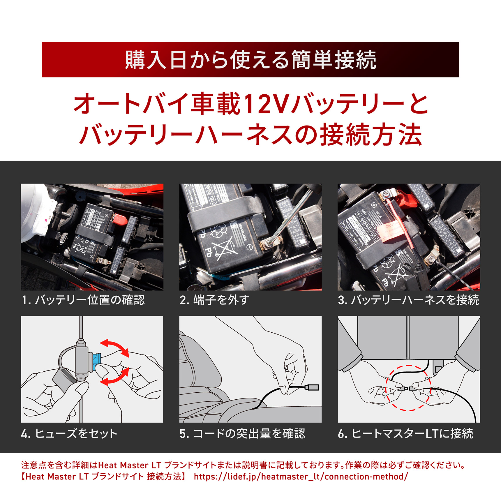HeatMaster_LT 購入日から使える簡単接続 オートバイ車載12Vバッテリーとバッテリーハーネスの接続方法 1. バッテリー位置の確認 2.端子を外す 3. バッテリーハーネスを接続 4. ヒューズをセット 5. コードの突出量を確認 6. ヒートマスターLTに接続 注意点を含む詳細はHeat Master LT ブランドサイトまたは説明書に記載しております。作業の際は必ずご確認ください。【Heat Master LT ブランドサイト接続方法】 https://lidef.jp/heatmaster_lt/connection-method/