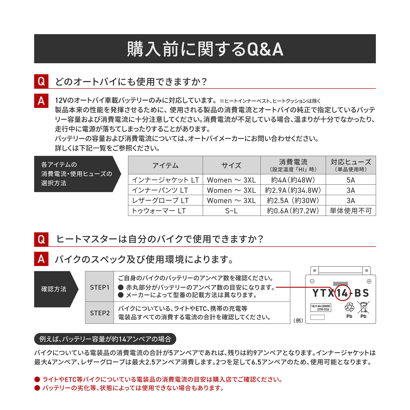 HeatMaster_LT 購入前に関するQ&A Q.どのオートバイにも使用できますか? A.12Vのオートバイ車載バッテリーのみに対応しています。※ヒートインナーベスト、ヒートクッションは除く 製品本来の性能を発揮させるために、使用される製品の消費電流とオートバイの純正で指定しているバッテリー容量および消費電流に十分注意してください。消費電流が不足している場合、温まりが十分でなかったり、走行中に電源が落ちてしまったりすることがあります。バッテリーの容量および消費電流については、オートバイメーカーにお問い合わせください。 Q.ヒートマスターは自分のバイクで使用できますか? A.バイクのスペック及び使用環境によります。例えば、バッテリー容量が約14アンペアの場合(バイクについている電装品の消費電流の合計が5アンペアであれば、残りは約9アンペアとなります。インナージャケットは最大4アンペア、レザーグローブは最大2.5アンペア消費します。2つを足して6.5アンペアのため、使用可能となります。)