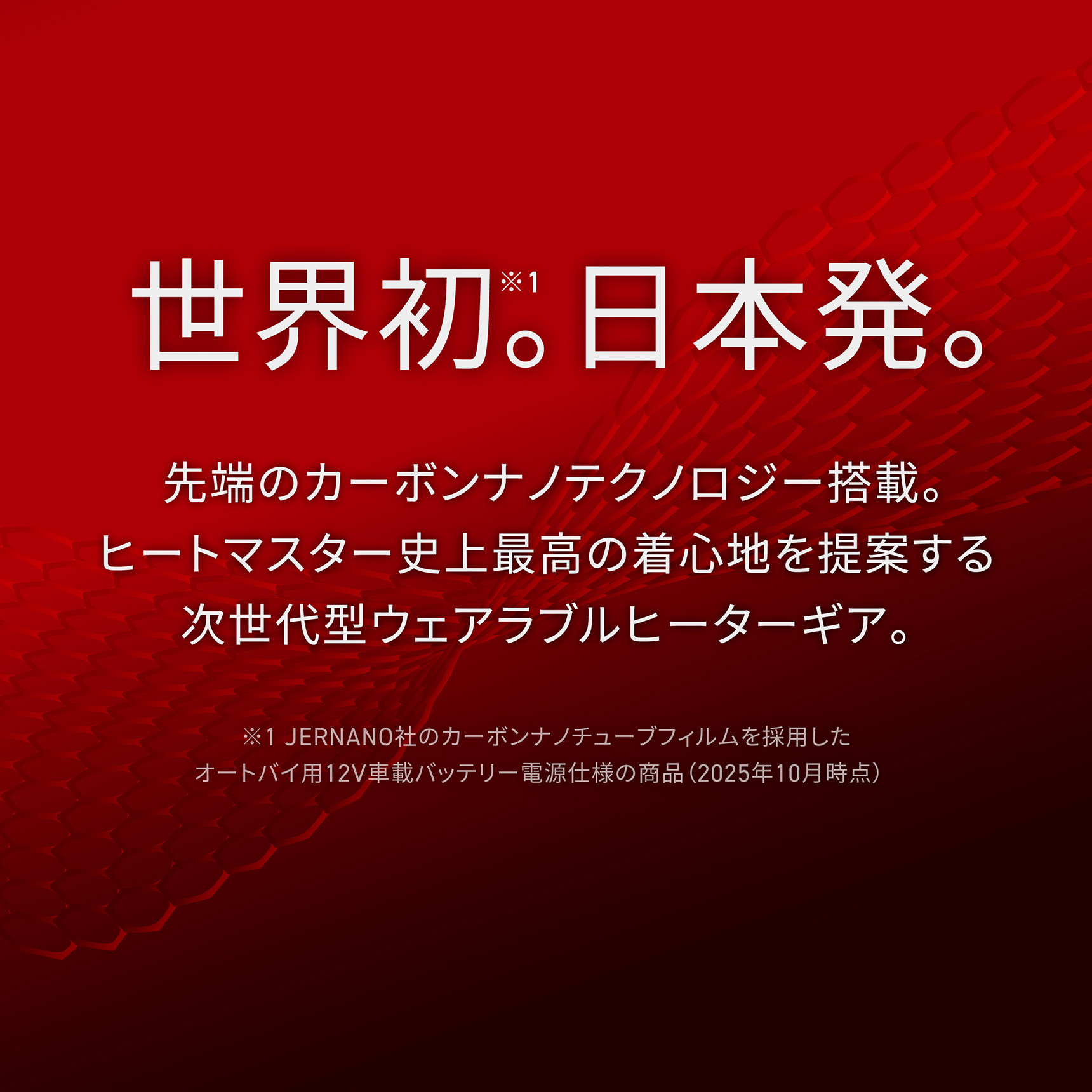 HeatMaster_LT 世界初。日本発。先端のカーボンナノテクノロジー搭載。ヒートマスター史上最高の着心地を提案する次世代型ウェアラブルヒーターギア。※1 JERNANO社のカーボンナノチューブフィルムを採用したオートバイ用12V車載バッテリー電源仕様の商品(2025年10月時点)