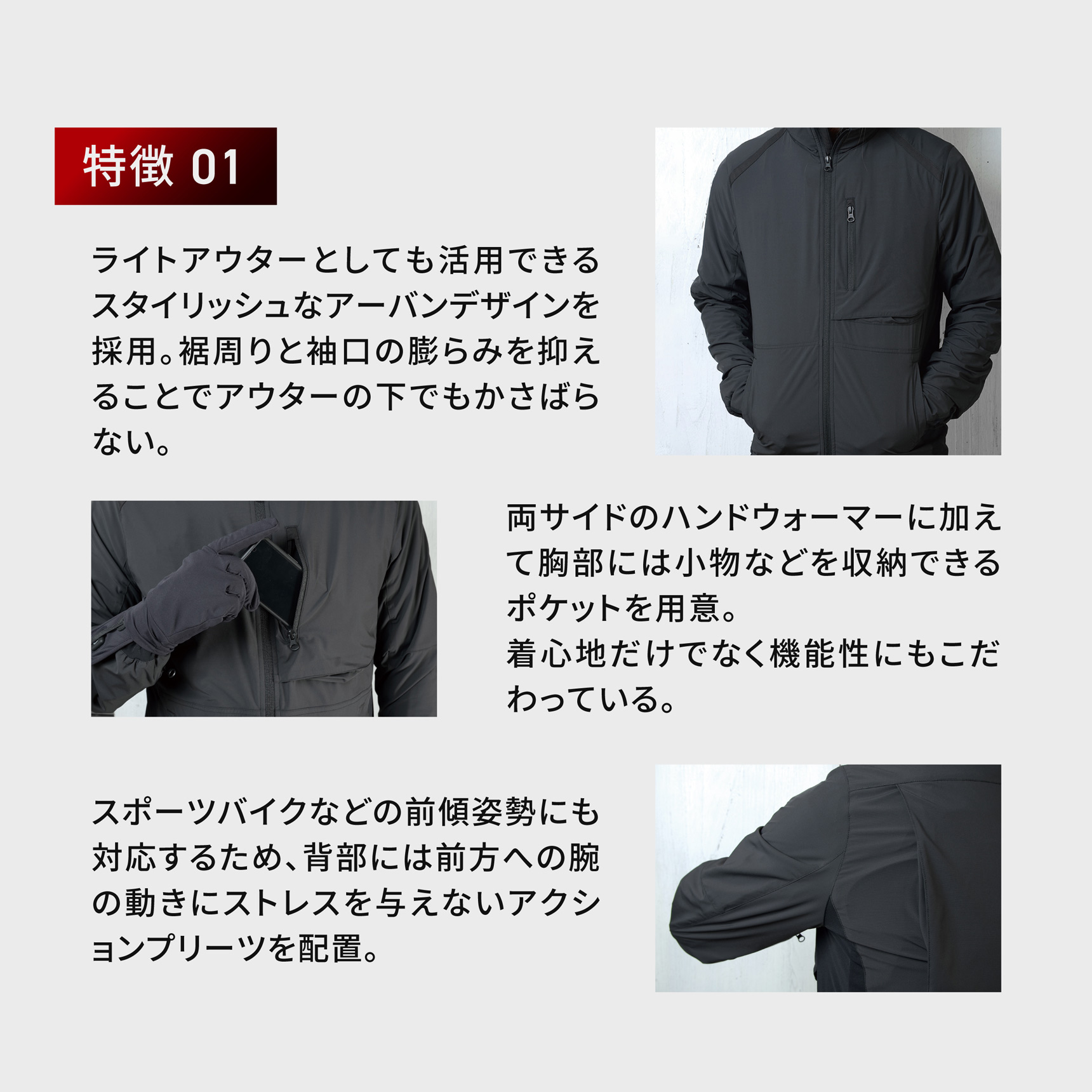 HeatMaster_LT 特徴 01
ライトアウターとしても活用できるスタイリッシュなアーバンデザインを採用。裾周りと袖口の膨らみを抑えることでアウターの下でもかさばらない。 両サイドのハンドウォーマーに加えて胸部には小物などを収納できるポケットを用意。着心地だけでなく機能性にもこだわっている。スポーツバイクなどの前傾姿勢にも対応するため、背部には前方への腕の動きにストレスを与えないアクションプリーツを配置。