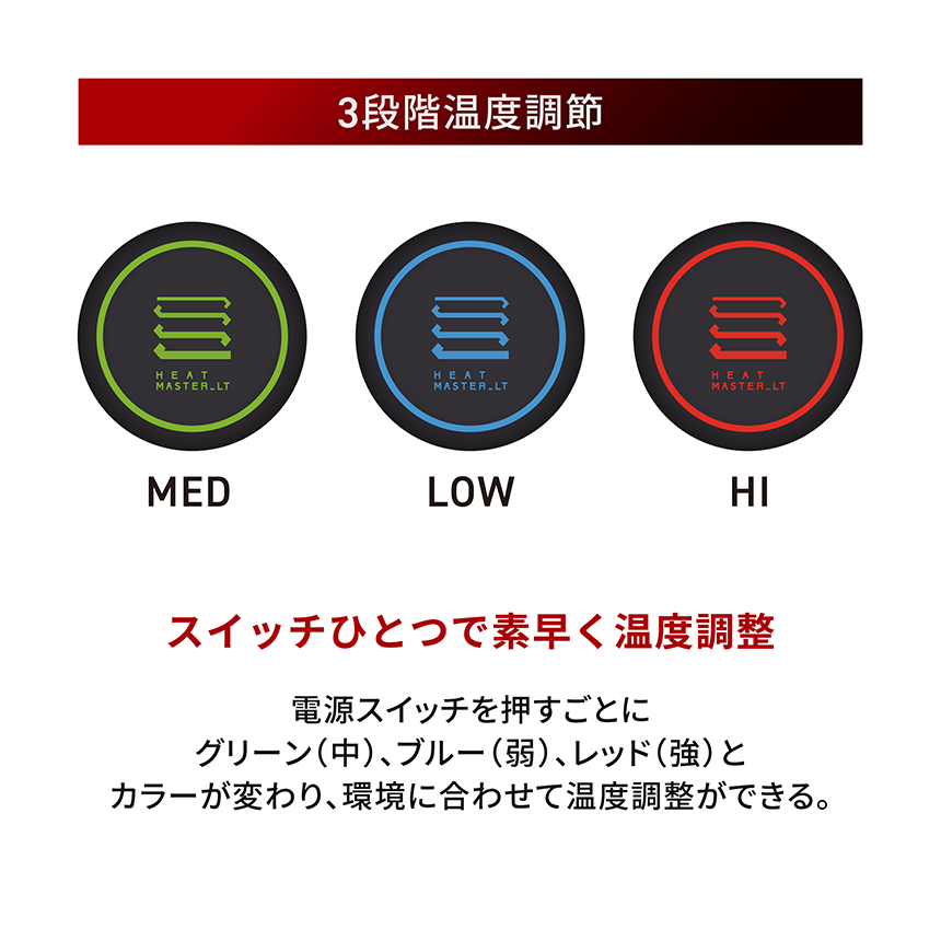 HeatMaster_LT 3段階温度調節 スイッチひとつで素早く温度調整 電源スイッチを押すごとにグリーン(中)、ブルー(弱)、レッド(強)とカラーが変わり、環境に合わせて温度調整ができる。