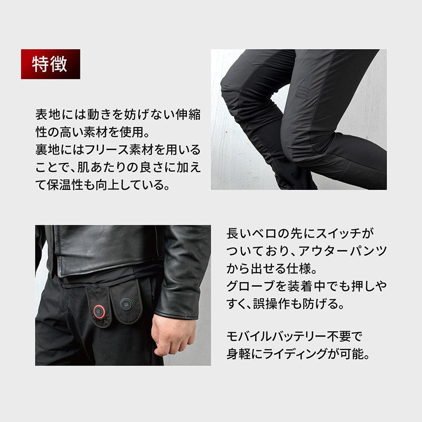 HeatMaster_LT 特徴
表地には動きを妨げない伸縮性の高い素材を使用。裏地にはフリース素材を用いることで、肌あたりの良さに加えて保温性も向上している。 長いべ口の先にスイッチがついており、アウターパンツから出せる仕様。グローブを装着中でも押しやすく、誤操作も防げる。モバイルバッテリー不要で身軽にライディングが可能。