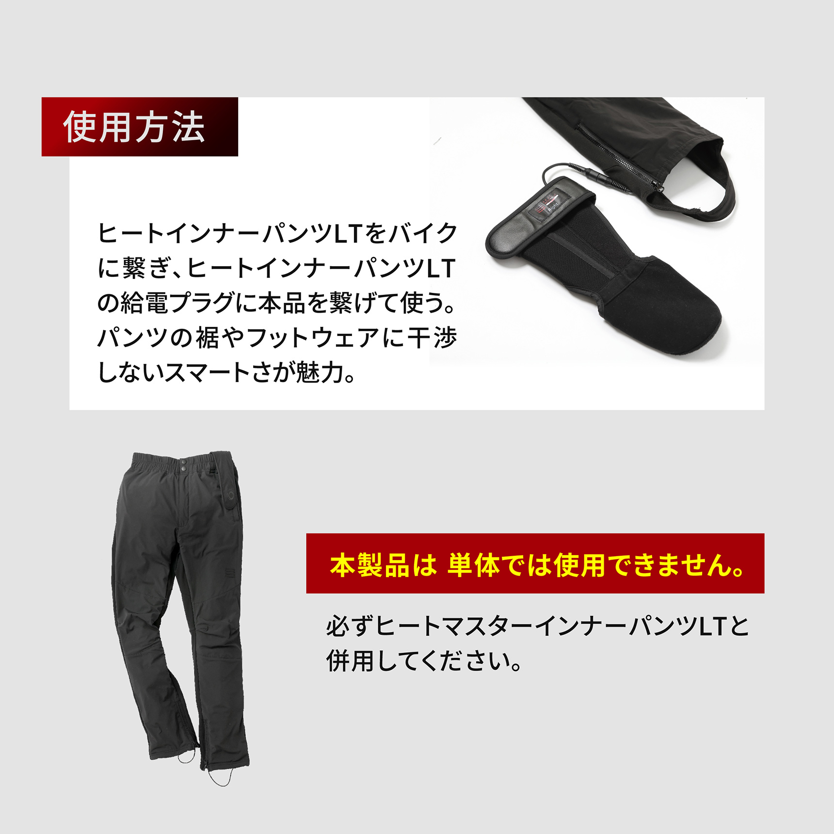 HeatMaster_LT 使用方法 ヒートインナーパンツLTをバイクに繋ぎ、ヒートインナーパンツLTの給電プラグに本品を繋げて使う。パンツの裾やフットウェアに干渉しないスマートさが魅力。本製品は単体では使用できません。必ずヒートマスターインナーパンツLTと併用してください。