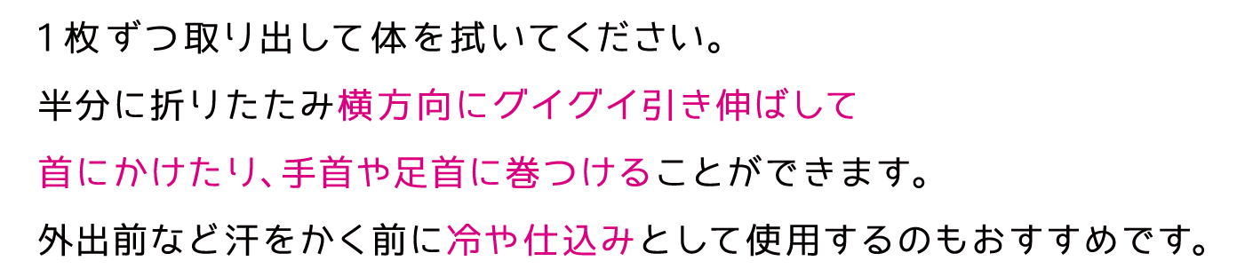 1枚ずつ取り出して体を拭いてください。半分に折りたたみ横方向にグイグイ引き伸ばして首にかけたり、手首や足首に巻つけることができます。外出前など汗をかく前に冷や仕込みとして使用するのもおすすめです。