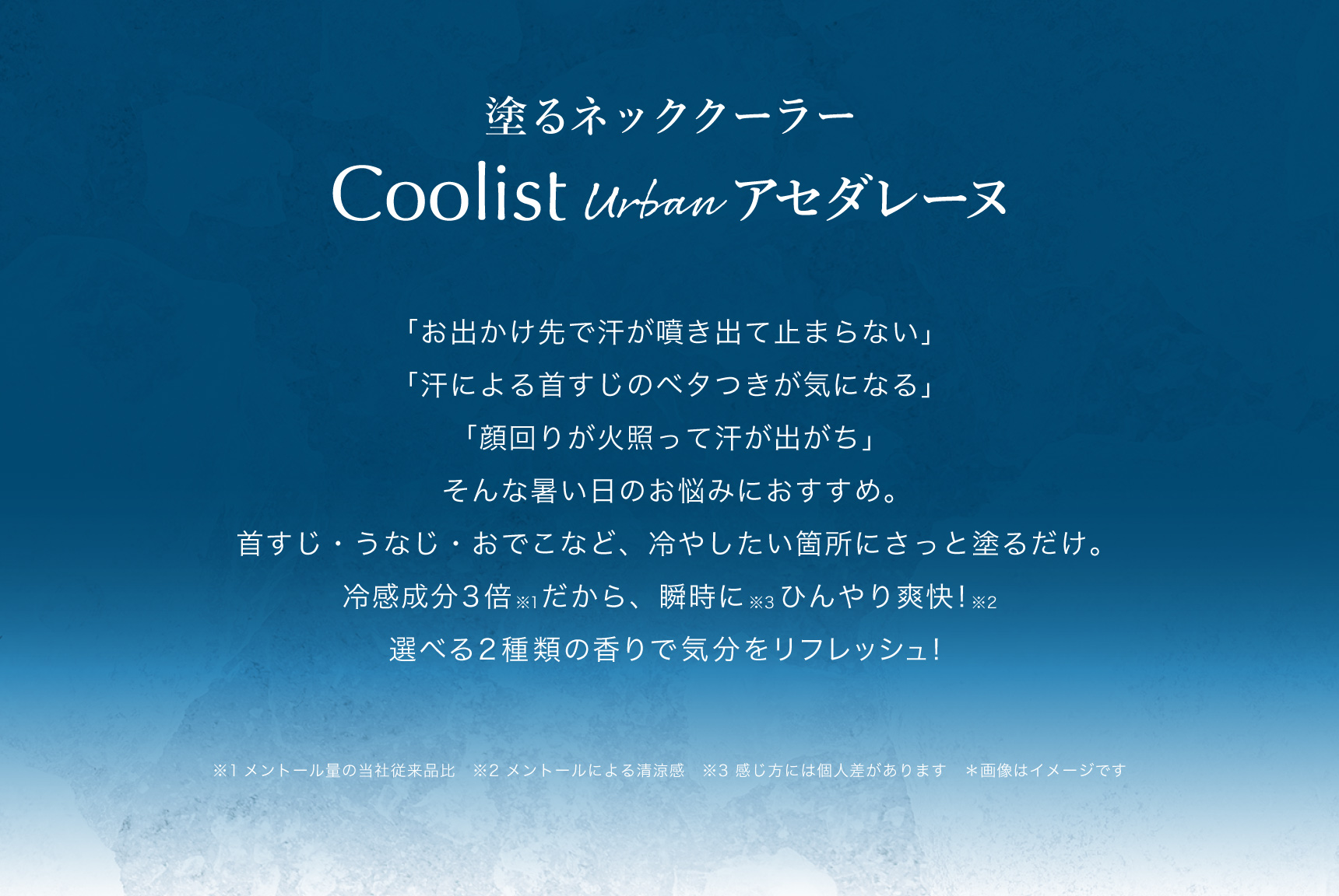 塗るネッククーラー Coolist Urban アセダレーヌ  「お出かけ先で汗が噴き出て止まらない」「汗による首すじのベタつきが気になる」「顔回りが火照って汗が出がち」そんな暑い日のお悩みにおすすめ。首すじ・うなじ・おでこなど、冷やしたい箇所にさっと塗るだけ。冷感成分3倍※1だから、瞬時に※3ひんやり爽快！※2 選べる2種類の香りで気分をリフレッシュ！  ※1メントール量の当社従来品比　※2 メントールによる清涼感 ※3 感じ方には個人差があります　＊画像はイメージです