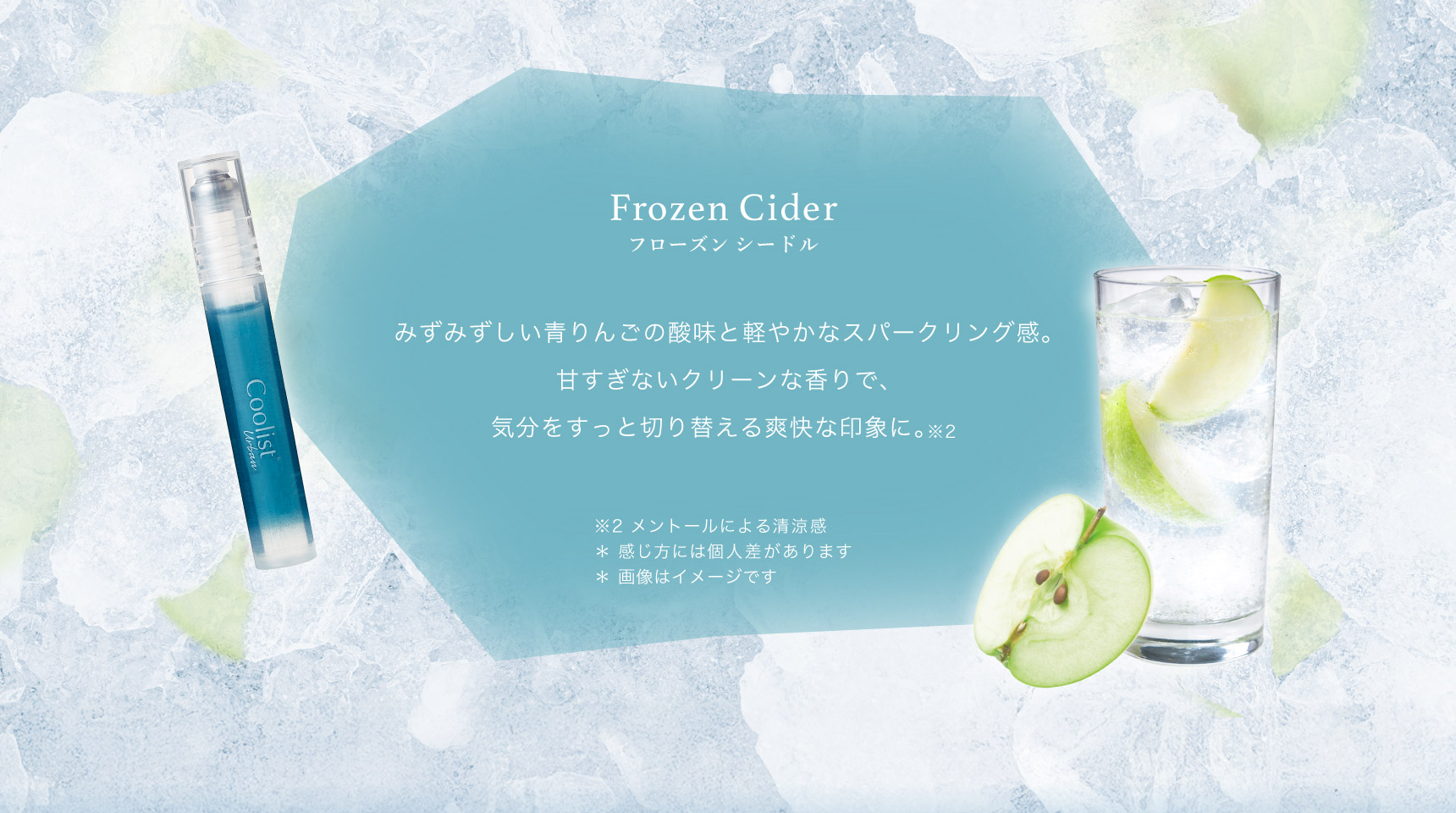 Frozen Cider フローズンシードル みずみずしい青りんごの酸味と軽やかなスパークリング感。甘すぎないクリーンな香りで、気分をすっと切り替える爽快な印象に。※2  ※2 メントールによる清涼感 ＊ 感じ方には個人差があります ＊ 画像はイメージです