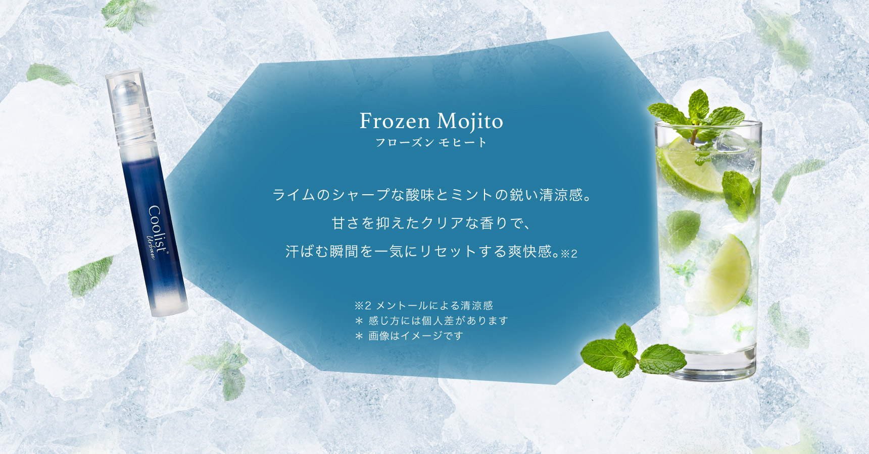 Frozen Mojito フローズンモヒート  ライムのシャープな酸味とミントの鋭い清涼感。甘さを抑えたクリアな香りで、汗ばむ瞬間を一気にリセットする爽快感。※2  ※2 メントールによる清涼感 ＊ 感じ方には個人差があります ＊ 画像はイメージです