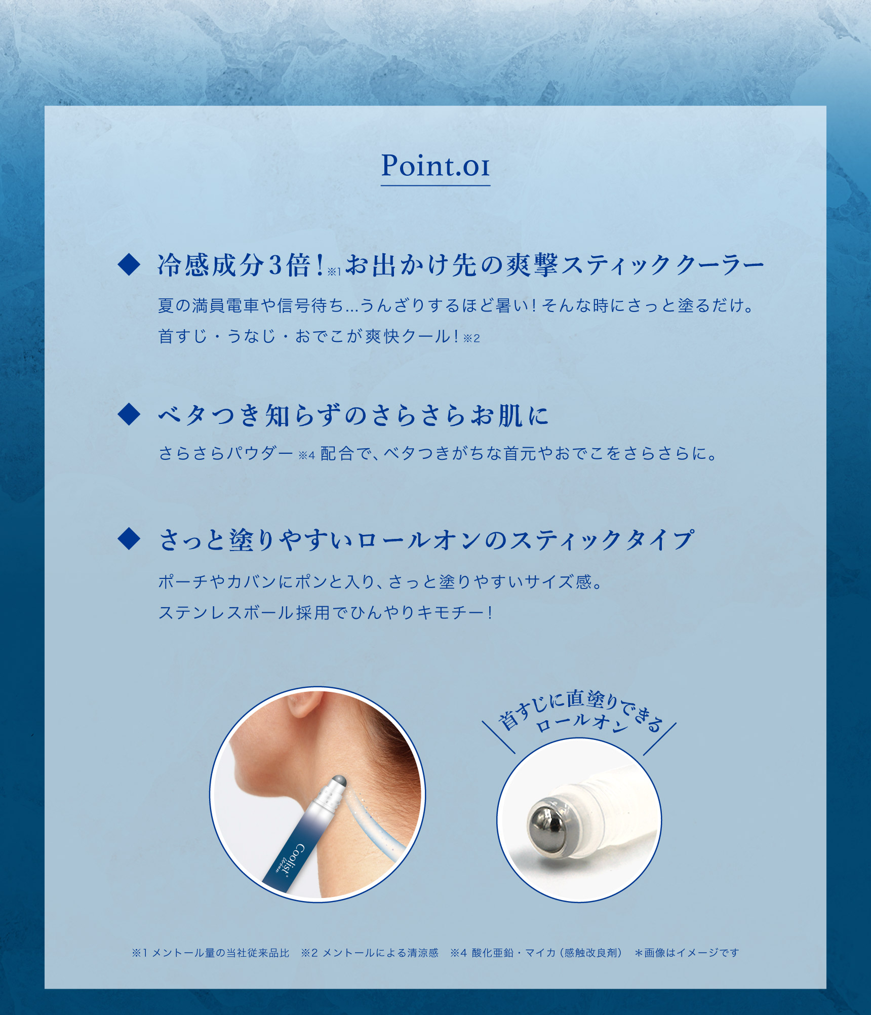 Point.01 冷感成分3倍！※1お出かけ先の爽撃スティッククーラー 夏の満員電車や信号待ち... うんざりするほど暑い! そんな時にさっと塗るだけ。首すじ・うなじ・おでこが爽快クール!※2  ベタつき知らずのさらさらお肌に さらさらパウダー※4配合で、ベタつきがちな首元やおでこをさらさらに。  さっと塗りやすいロールオンのスティックタイプ ポーチやカバンにポンと入り、さっと塗りやすいサイズ感。ステンレスボール採用でひんやりキモチー!  首すじに直塗りできるロールオン  ※1メントール量の当社従来品比　※2 メントールによる清涼感 ※4 酸化亜鉛・マイカ（感触改良剤）　＊画像はイメージです