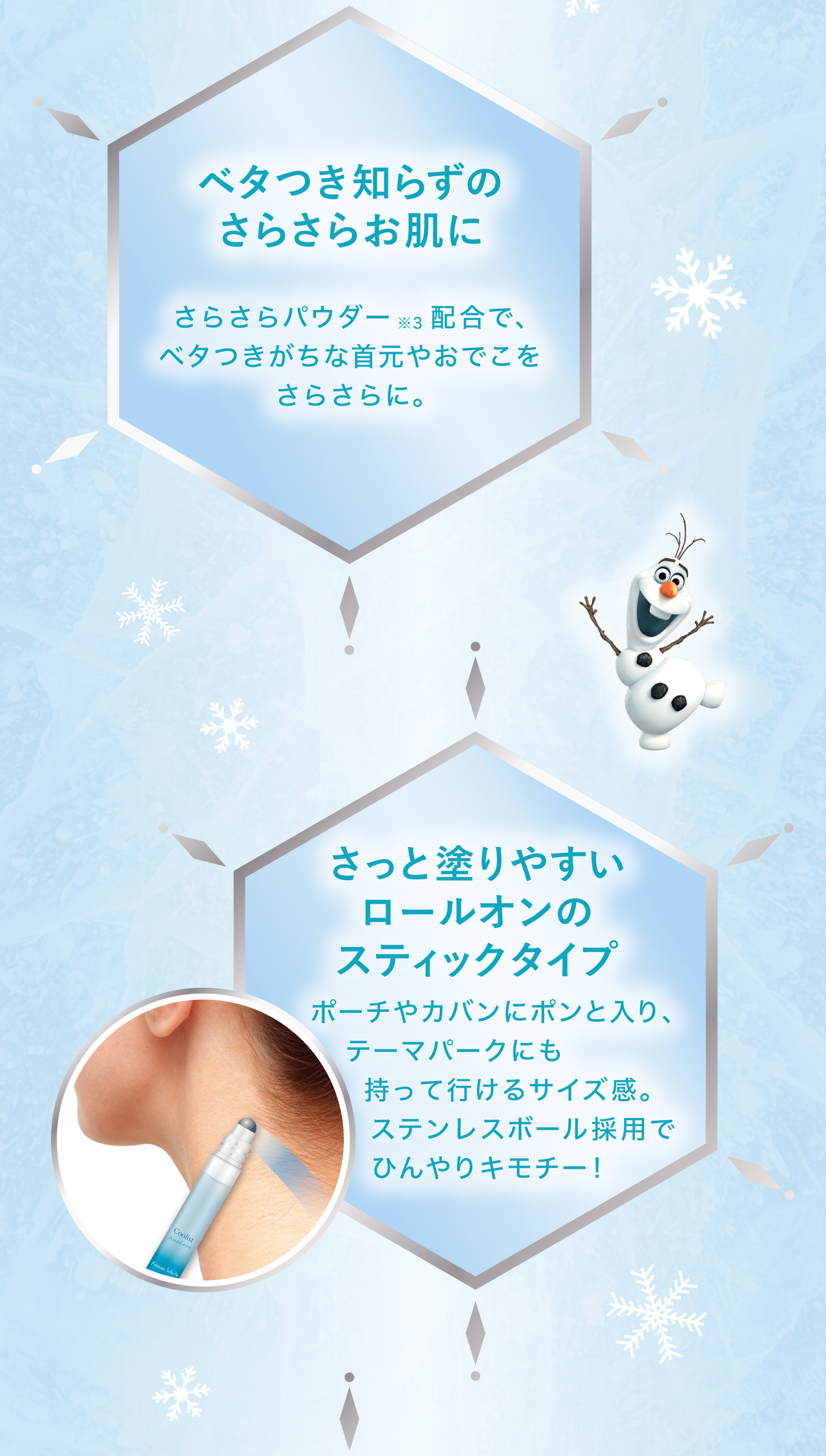 ベタつき知らずの
さらさらお肌に さらさらパウダー ※3 配合で、ベタつきがちな首元やおでこをさらさらに。  さっと塗りやすいロールオンのスティックタイプ   ポーチやカバンにポンと入り、テーマパークにも持って行けるサイズ感。ステンレスボール採用でひんやりキモチー!