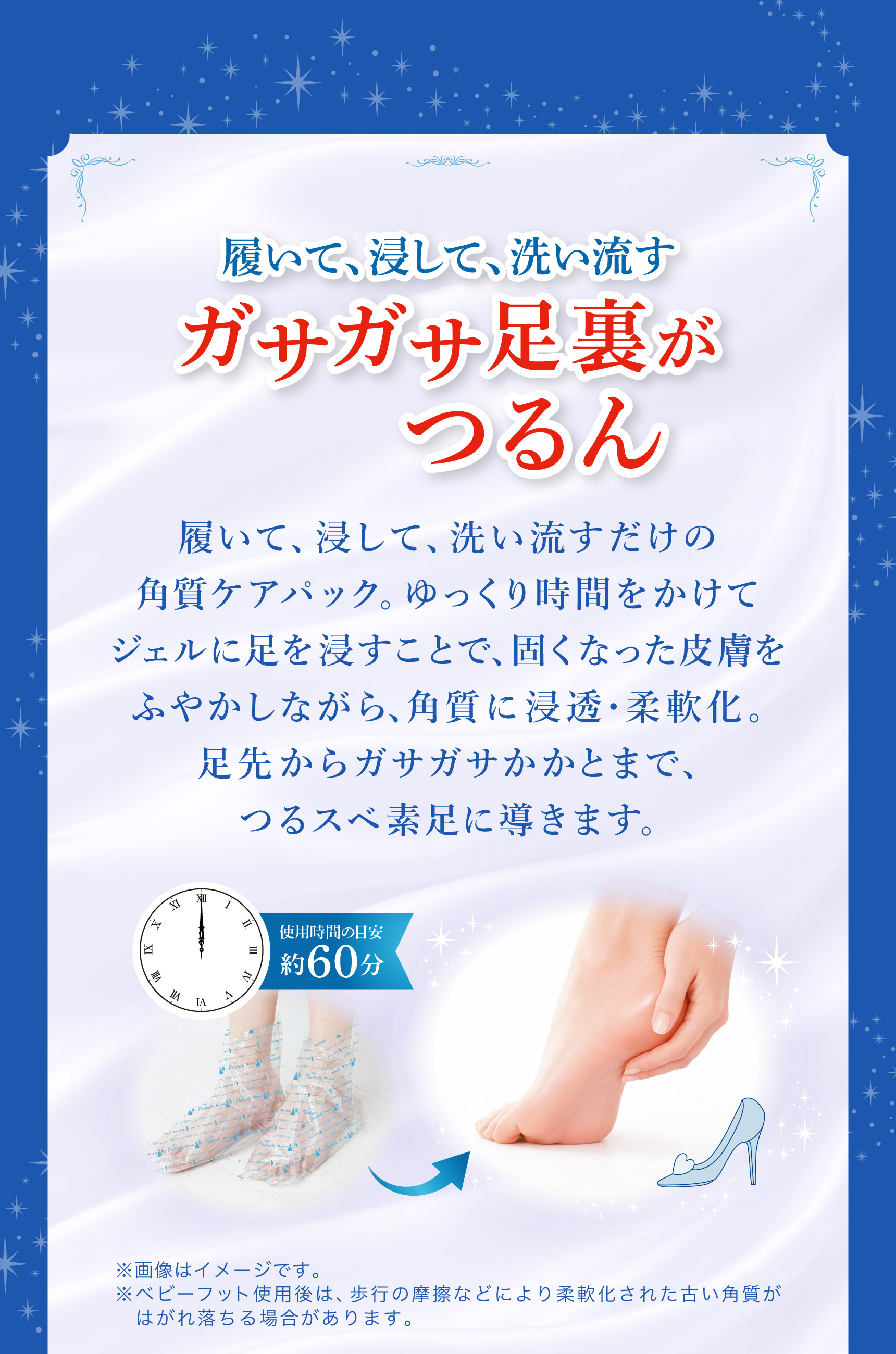 履いて、浸して、洗い流す ガサガサ足裏がつるん  履いて、浸して、洗い流すだけの角質ケアパック。 ゆっくり時間をかけてジェルに足を浸すことで、固くなった皮膚をふやかしながら、 角質に浸透・柔軟化。足先からガサガサかかとまで、つるスベ素足に導きます。※画像はイメージです。※ベビーフット使用後は、 歩行の摩擦などにより柔軟化された古い角質がはがれ落ちる場合があります。