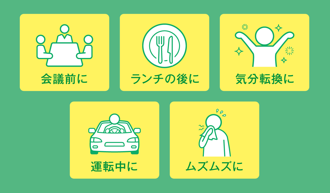 会議前に / ランチの後に / 気分転換に / 運転中に / ムズムズに