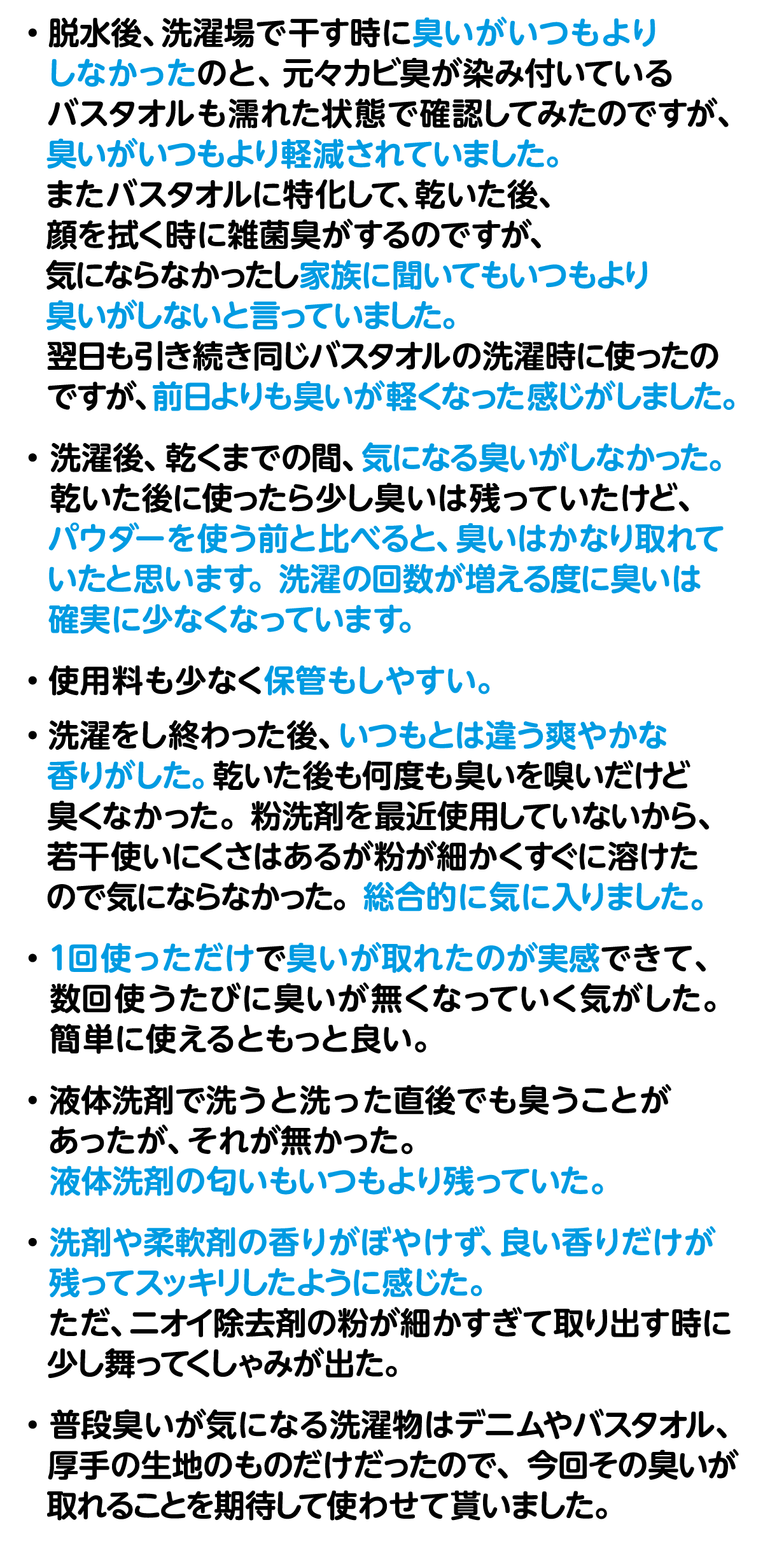 ・脱水後、洗濯場で干す時に臭いがいつもよりしなかったのと、元々カビ臭が染み付いているバスタオルも濡れた状態で確認してみたのですが、臭いがいつもより軽減されていました。またバスタオルに特化して、乾いた後、顔を拭く時に雑菌臭がするのですが、気にならなかったし家族に聞いてもいつもより臭いがしないと言っていました。翌日も引き続き同じバスタオルの洗濯時に使ったのですが、前日よりも臭いが軽くなった感じがしました。・洗濯後、乾くまでの間、気になる臭いがしなかった。乾いた後に使ったら少し臭いは残っていたけど、パウダーを使う前と比べると、臭いはかなり取れていたと思います。洗濯の回数が増える度に臭いは確実に少なくなっています。・使用料も少なく保管もしやすい。・洗濯をし終わった後、いつもとは違う爽やかな香りがした。乾いた後も何度も臭いを嗅いだけど臭くなかった。粉洗剤を最近使用していないから、若干使いにくさはあるが粉が細かくすぐに溶けたので気にならなかった。総合的に気に入りました。・1回使っただけで臭いが取れたのが実感できて、数回使うたびに臭いが無くなっていく気がした。簡単に使えるともっと良い。・液体洗剤で洗うと洗った直後でも臭うことがあったが、それが無かった。液体洗剤の匂いもいつもより残っていた。・洗剤や柔軟剤の香りがぼやけず、良い香りだけが残ってスッキリしたように感じた。ただ、ニオイ除去剤の粉が細かすぎて取り出す時に少し舞ってくしゃみが出た。・普段臭いが気になる洗濯物はデニムやバスタオル、厚手の生地のものだけだったので、今回その臭いが取れることを期待して使わせて貰いました。