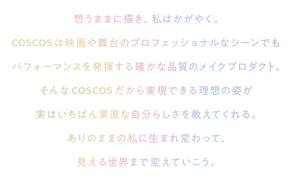 COSCOS リニューアル コンセプト 想うままに描き、私はかがやく。COSCOSは映画や舞台のプロフェッショナルなシーンでもパフォーマンスを発揮する確かな品質のメイクプロダクト。そんなCOSCOSだから実現できる理想の姿が実はいちばん素直な自分らしさを教えてくれる。ありのままの私に生まれ変わって、見える世界まで変えていこう。
