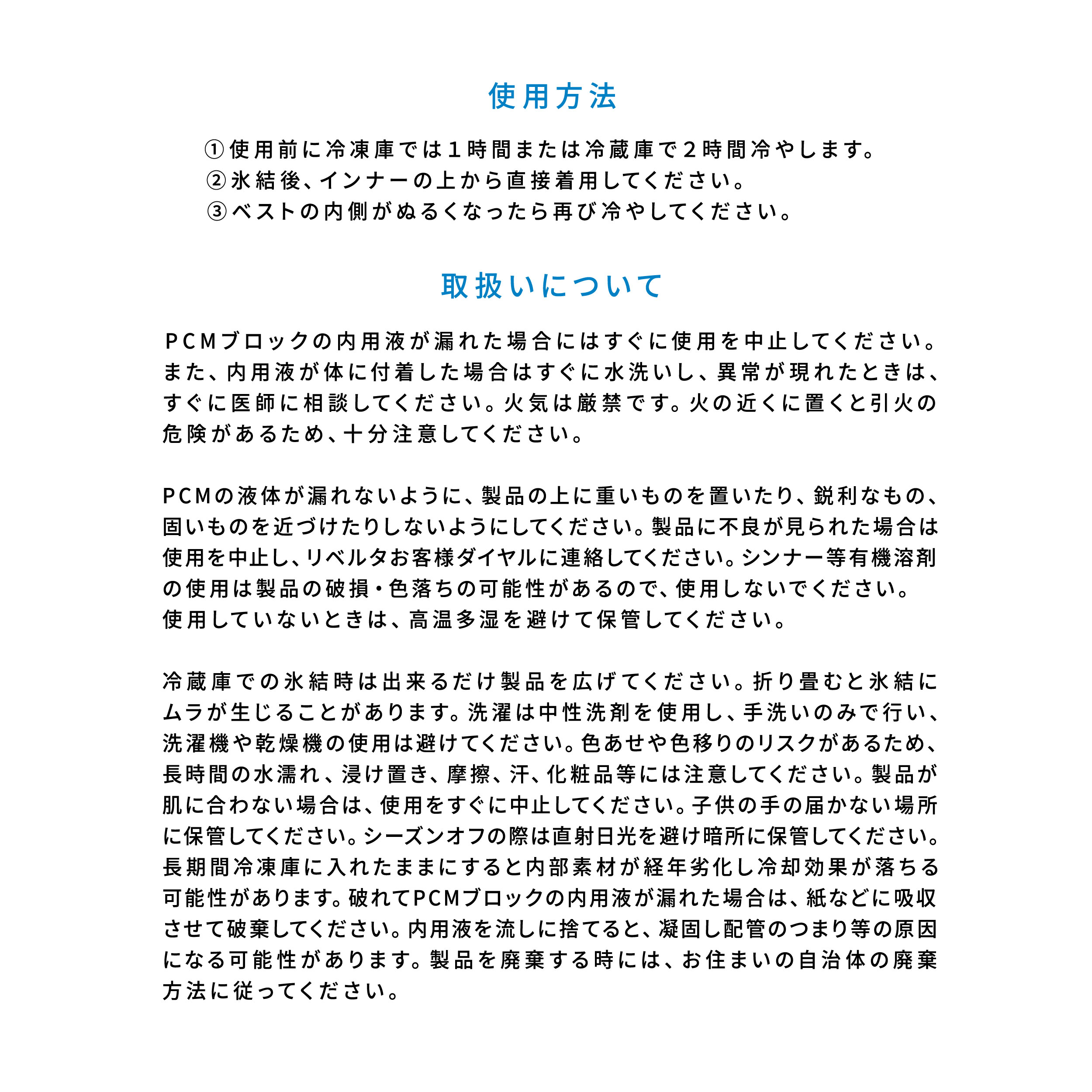 使用方法：①使用前に冷凍庫では１時間または冷蔵庫で２時間冷やします。②氷結後、インナーの上から直接着用してください。③ベストの内側がぬるくなったら再び冷やしてください。  取扱いについて：PCMブロックの内用液が漏れた場合にはすぐに使用を中止してください。また、内用液が体に付着した場合はすぐに水洗いし、異常が現れたときは、すぐに医師に相談してください。火気は厳禁です。火の近くに置くと引火の危険があるため、十分注意してください。　PCMの液体が漏れないように、製品の上に重いものを置いたり、鋭利なもの、固いものを近づけたりしないようにしてください。製品に不良が見られた場合は使用を中止し、リベルタお客様ダイヤルに連絡してください。シンナー等有機溶剤の使用は製品の破損・色落ちの可能性があるので、使用しないでください。使用していないときは、高温多湿を避けて保管してください。　冷蔵庫での氷結時は出来るだけ製品を広げてください。折り畳むと氷結にムラが生じることがあります。洗濯は中性洗剤を使用し、手洗いのみで行い、洗濯機や乾燥機の使用は避けてください。色あせや色移りのリスクがあるため、長時間の水濡れ、浸け置き、摩擦、汗、化粧品等には注意してください。製品が肌に合わない場合は、使用をすぐに中止してください。子供の手の届かない場所に保管してください。シーズンオフの際は直射日光を避け暗所に保管してください。長期間冷凍庫に入れたままにすると内部素材が経年劣化し冷却効果が落ちる可能性があります。破れてPCMブロックの内用液が漏れた場合は、紙などに吸収させて破棄してください。内用液を流しに捨てると、凝固し配管のつまり等の原因になる可能性があります。製品を廃棄する時には、お住まいの自治体の廃棄方法に従ってください。