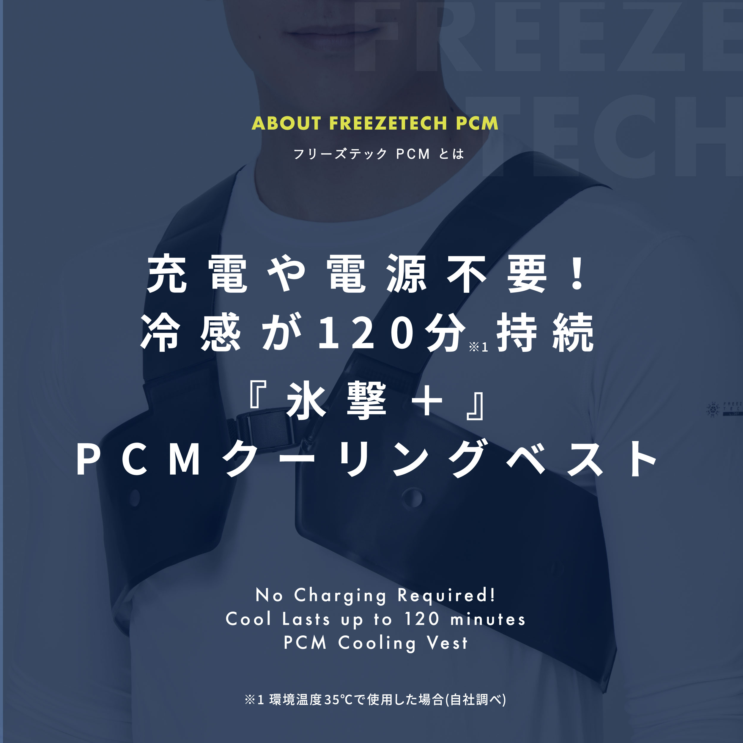ABOUT FREEZETECH PCM フリーズテック PCM とは  充電や電源不要！冷感が120分※1持続 『氷撃＋』PCMクーリングベスト No Charging Required! Cool Lasts up to 120 minutes PCM Cooling Vest ※1 環境温度 35℃で使用した場合(自社調べ)