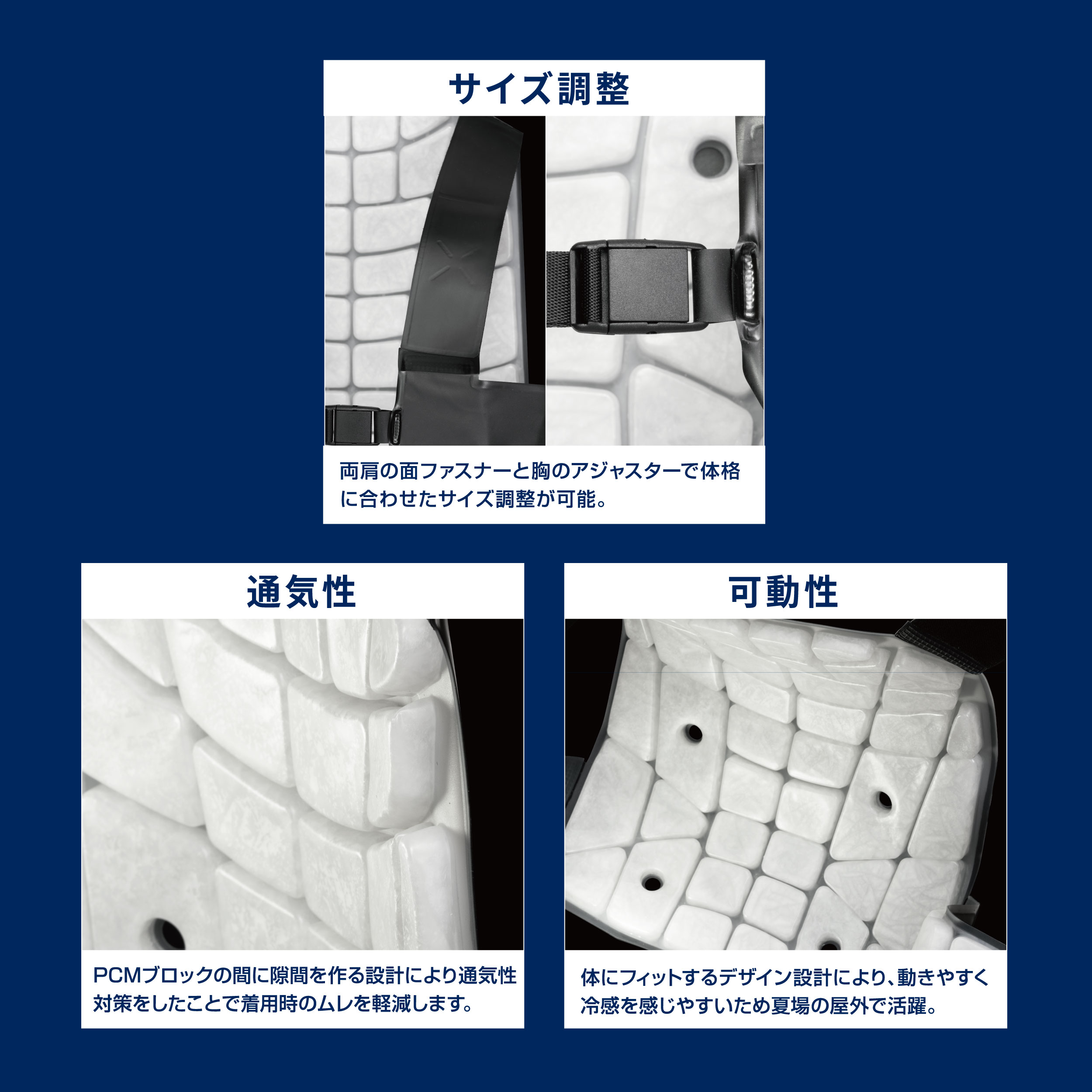 サイズ調整：両肩の面ファスナーと胸のアジャスターで体格に合わせたサイズ調整が可能。　通気性：PCMブロックの間に隙間を作る設計により通気性対策をしたことで着用時のムレを軽減します。　可動性：体にフィットするデザイン設計により、動きやすく冷感を感じやすいため夏場の屋外で活躍。