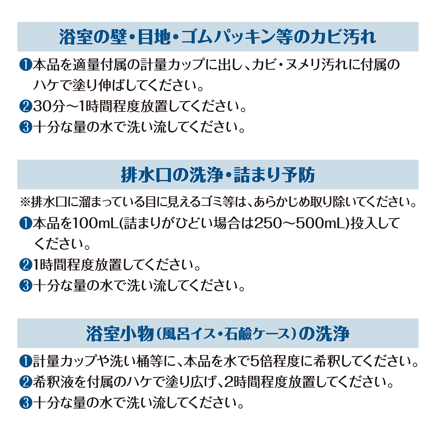 カビトルネード 浴室用カビ取りジェル　＜浴室の壁・目地・ゴムパッキン等のカビ汚れ＞ ①本品を適量付属の計量カップに出し、カビ・ヌメリ汚れに付属のハケで塗り伸ばしてください。②30分～1時間程度放置してください。③十分な量の水で洗い流してください。　＜排水口の洗浄・詰まり予防＞ ※排水口に溜まっている目に見えるゴミ等は、あらかじめ取り除いてください。①本品を100mL(詰まりがひどい場合は250～500mL)投入してください。②1時間程度放置してください。③十分な量の水で洗い流してください。　＜浴室小物（風呂イス・石鹸ケース）の洗浄＞ ①計量カップや洗い桶等に、本品を水で5倍程度に希釈してください。②希釈液を付属のハケで塗り広げ、2時間程度放置してください。③十分な量の水で洗い流してください。