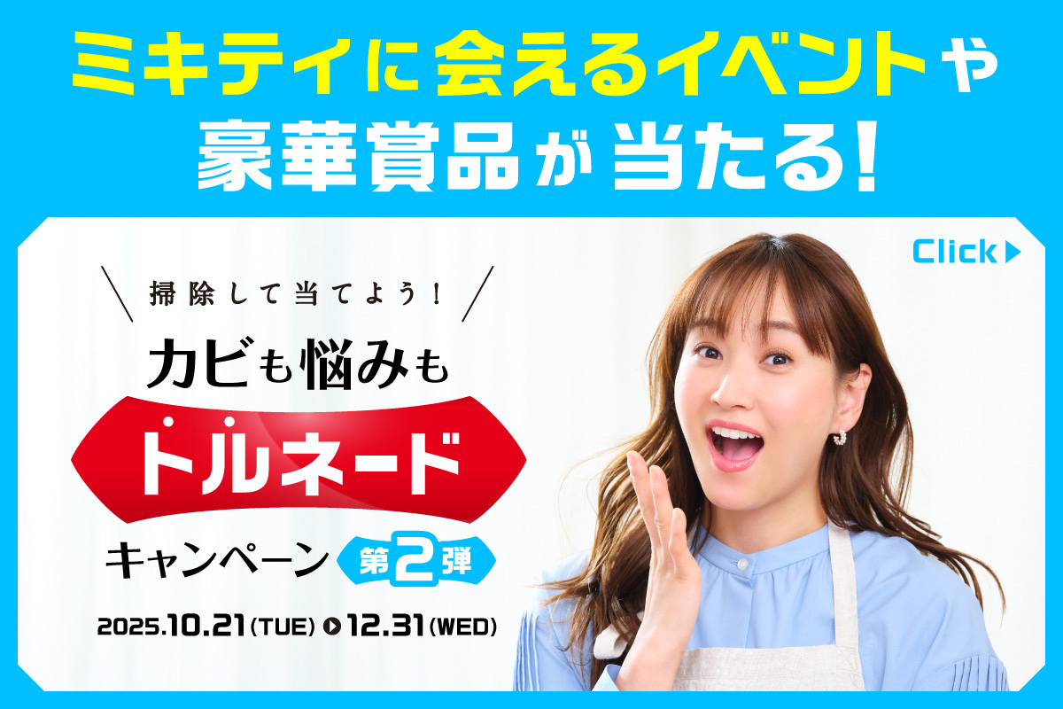 ミキティに会えるイベントや豪華賞品が当たる！掃除して当てよう！カビも悩みもトルネードキャンペーン 第２弾　2025.10.21(TUE)-12.31(WED)