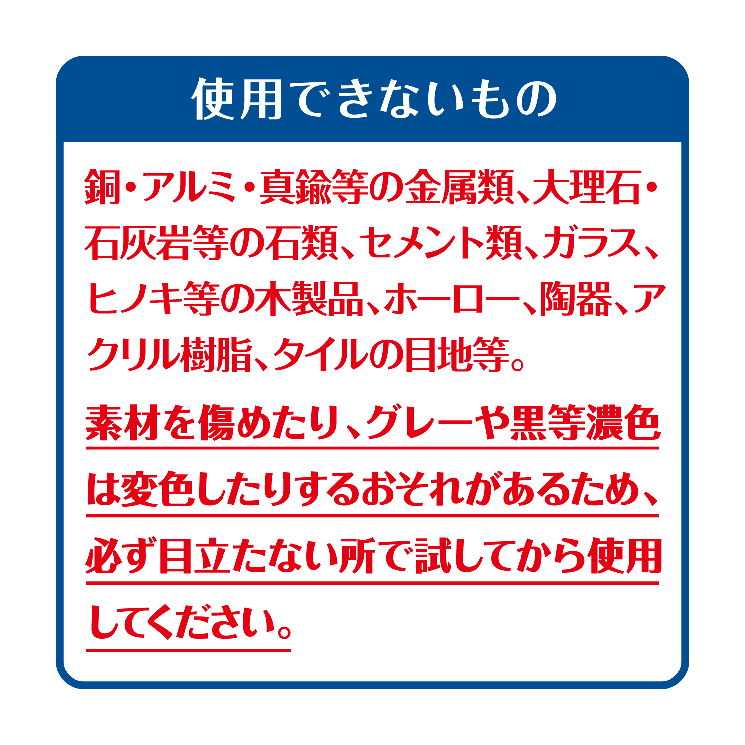 使用できないもの　銅・アルミ・真鍮等の金属類、大理石・石灰岩等の石類、セメント類、ガラス、ヒノキ等の木製品、ホーロー、陶器、アクリル樹脂、タイルの目地等。素材を傷めたり、グレーや黒等濃色は変色したりするおそれがあるため、必ず目立たない所で試してから使用してください。