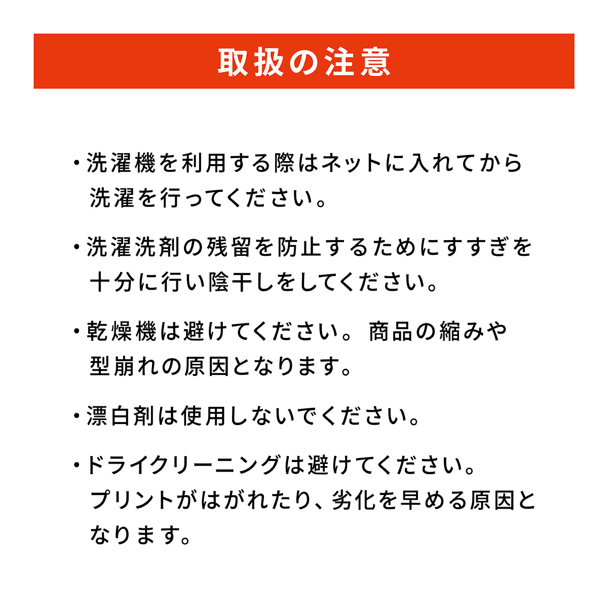 取扱の注意: ・洗濯機を利用する際はネットに入れてから洗濯を行ってください。・洗濯洗剤の残留を防止するためにすすぎを十分に行い陰干しをしてください。・乾燥機は避けてください。商品の縮みや型崩れの原因となります。・漂白剤は使用しないでください。・ドライクリーニングは避けてください。プリントがはがれたり、劣化を早める原因となります。