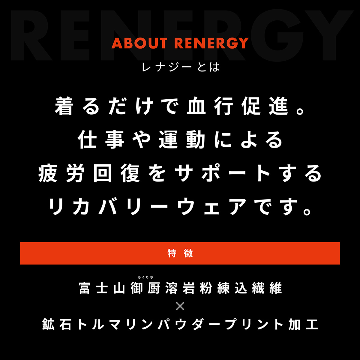ABOUT RENERGY レナジーとは　着るだけで血行促進。仕事や運動による疲労回復をサポートするリカバリーウェアです。 特徴:富士山御厨溶岩粉練込繊維×鉱石トルマリンパウダープリント加工