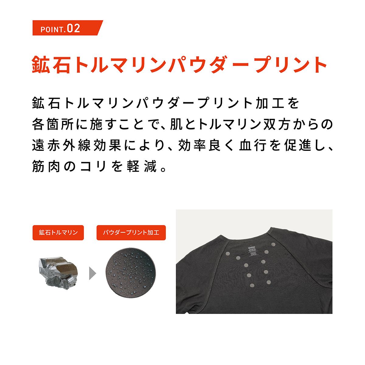 POINT.02 鉱石トルマリンパウダープリント 鉱石トルマリンパウダープリント加工を各箇所に施すことで、肌とトルマリン双方からの遠赤外線効果により、効率良く血行を促進し、筋肉のコリを軽減。