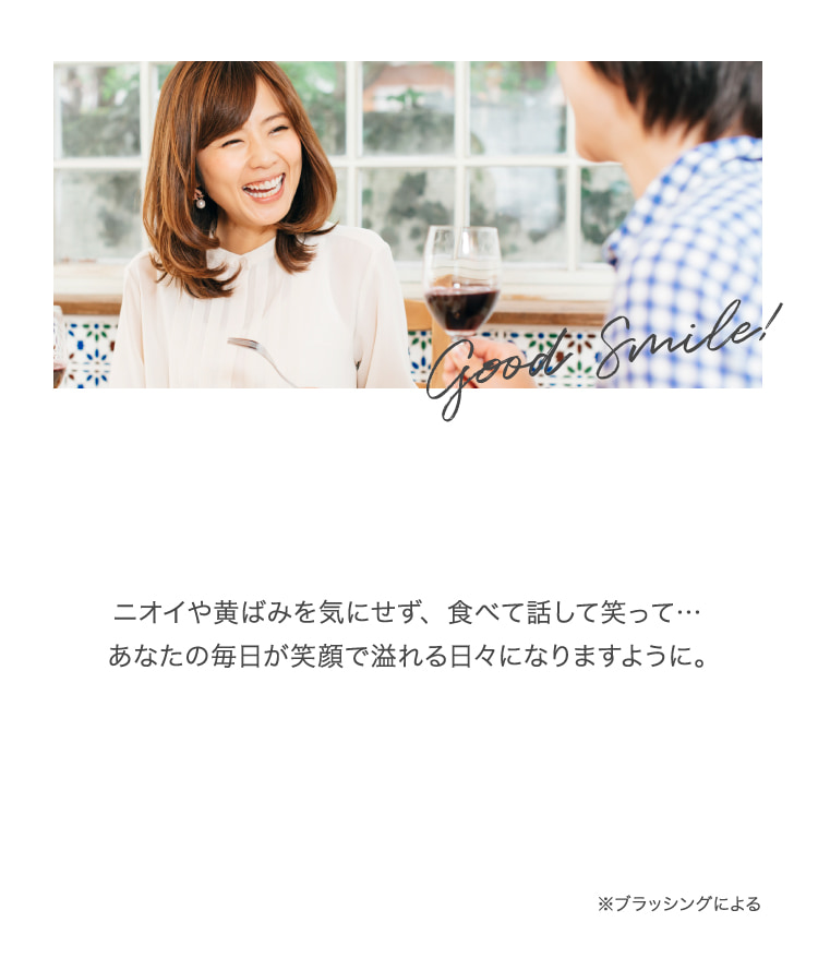 ニオイや黄ばみを気にせず、食べて話して笑って…あなたの毎日が笑顔で溢れる日々になりますように。