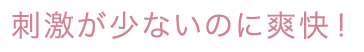 刺激が少ないのに爽快！
