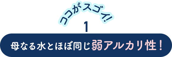 【ココがスゴイ！】1．母なる水とほぼ同じ弱アルカリ性！