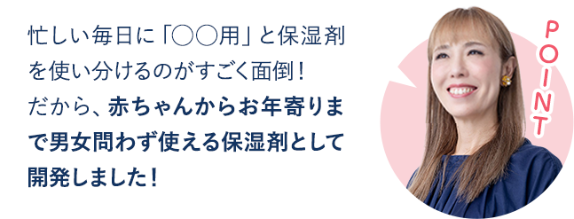 赤ちゃんからお年寄りまで男女問わず使えてしっかり実感できる保湿料として開発しました！