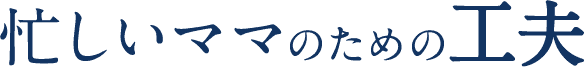 忙しいママのための工夫