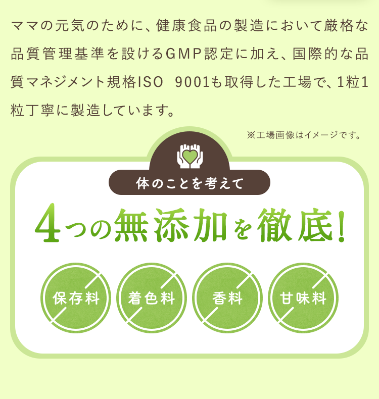 ママの元気のために、健康食品の製造において厳格な品質管理基準を設けるGMP認定に加え、国際的な品質マネジメント規格ISO 9001も取得した工場で、1粒1粒丁寧に製造しています。