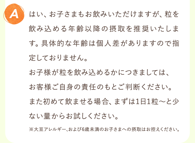 はい、お子さまもお飲みいただけますが、粒を飲み込める年齢以降の摂取を推奨いたします。