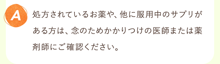 処方されているお薬や、他に服用中のサプリがある方は、念のためかかりつけの医師または薬剤師にご確認ください。