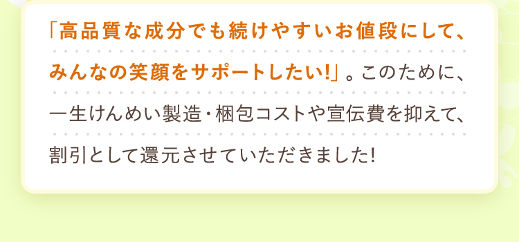 「高品質な成分でも続けやすいお値段にして、みんなの笑顔をサポートしたい!」。
