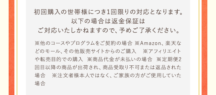 初回購入の世帯様につき1回限りの対応となります。以下の場合は返金保証はご対応いたしかねますので、予めご了承ください。