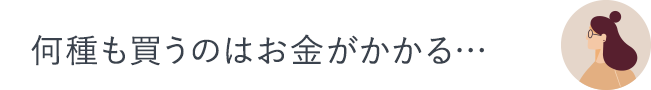 何種も買うのはお金がかかる…