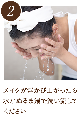 メイクが浮かび上がったら水かぬるま湯で洗い流してください