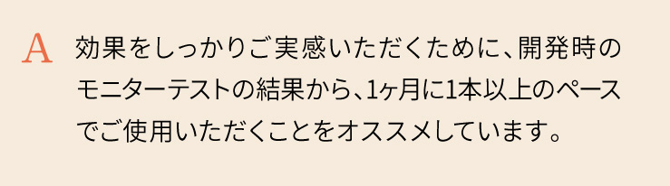 効果をしっかりご実感いただくために、開発時のモニターテストの結果から、1ヶ月に1本以上のペースでご使用いただくことをオススメしています。