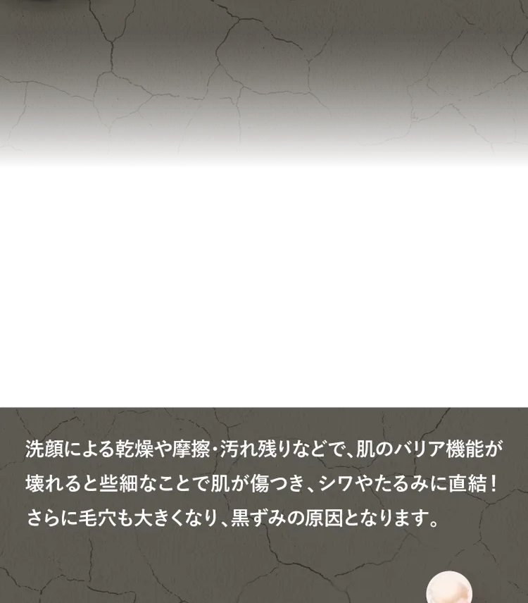 洗顔による乾燥や摩擦・汚れ残りなどで、肌のバリア機能が壊れると些細なことで肌が傷つき、シワやたるみに直結！さらに毛穴も大きくなり、黒ずみの原因となります。