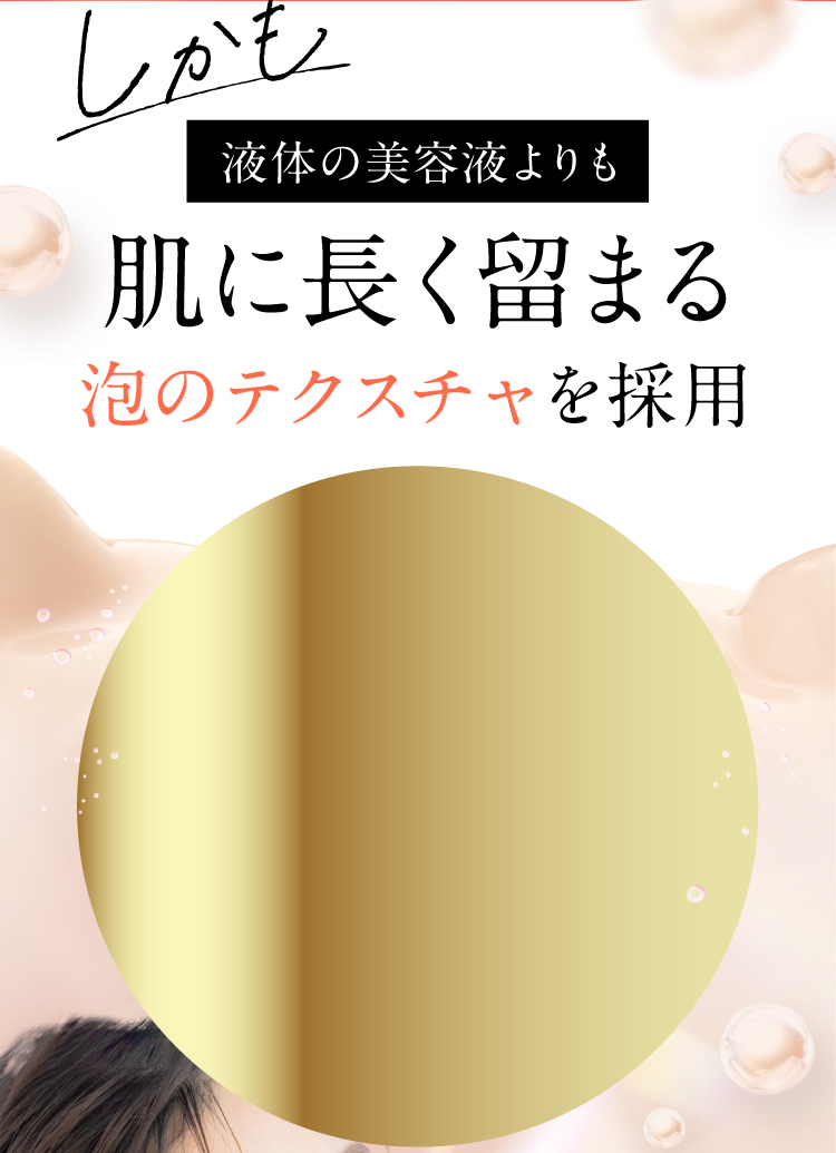 しかも液体の美容液よりも肌に長く留まる泡のテクスチャを採用