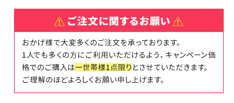 ご注文に関するお願い おかげ様で大変多くのご注文を承っております。1人でも多くの方にご利用いただけるよう、キャンペーン価格でのご購入は一世帯様1点限りとさせていただきます。ご理解のほどよろしくお願い申し上げます。