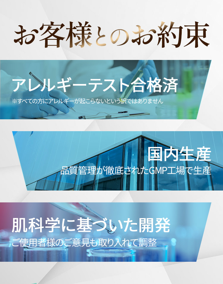お客様とのお約束 ・アレルギーテスト合格済 ※すべての方にアレルギーが起こらないという訳ではありません ・国内生産 品質管理が徹底されたGMP工場で生産 ・肌科学に基づいた開発 さらに使用者のご意見も取り入れて調整しました
