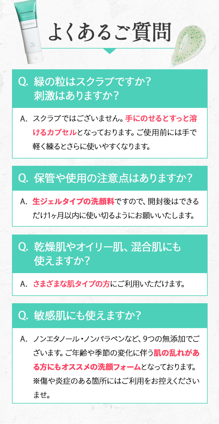 よくあるご質問
          Q.緑の粒はスクラブですか？刺激はありますか？
          A.スクラブではございません。手にのせるとすっと溶けるカプセルとなっております。ご使用前には手で軽く練るとさらに使いやすくなります。
          Q.保管や使用の注意点はありますか？
          A.生ジェルタイプの洗顔料ですので、開封後はできるだけ1ヶ月以内に使い切るようにお願いいたします。
          Q.乾燥肌やオイリー肌、混合肌にも使えますか？
          A.さまざまな肌タイプの方にご利用いただけます。
          Q.敏感肌にも使えますか？
          A.ノンエタノール・ノンパラペンなど、9つの無添加でございます。ご年齢や季節の変化に伴う肌の乱れがある方にもオススメの洗顔フォームとなっております。※傷や炎症のある箇所にはご利用をお控えくださいませ。
          