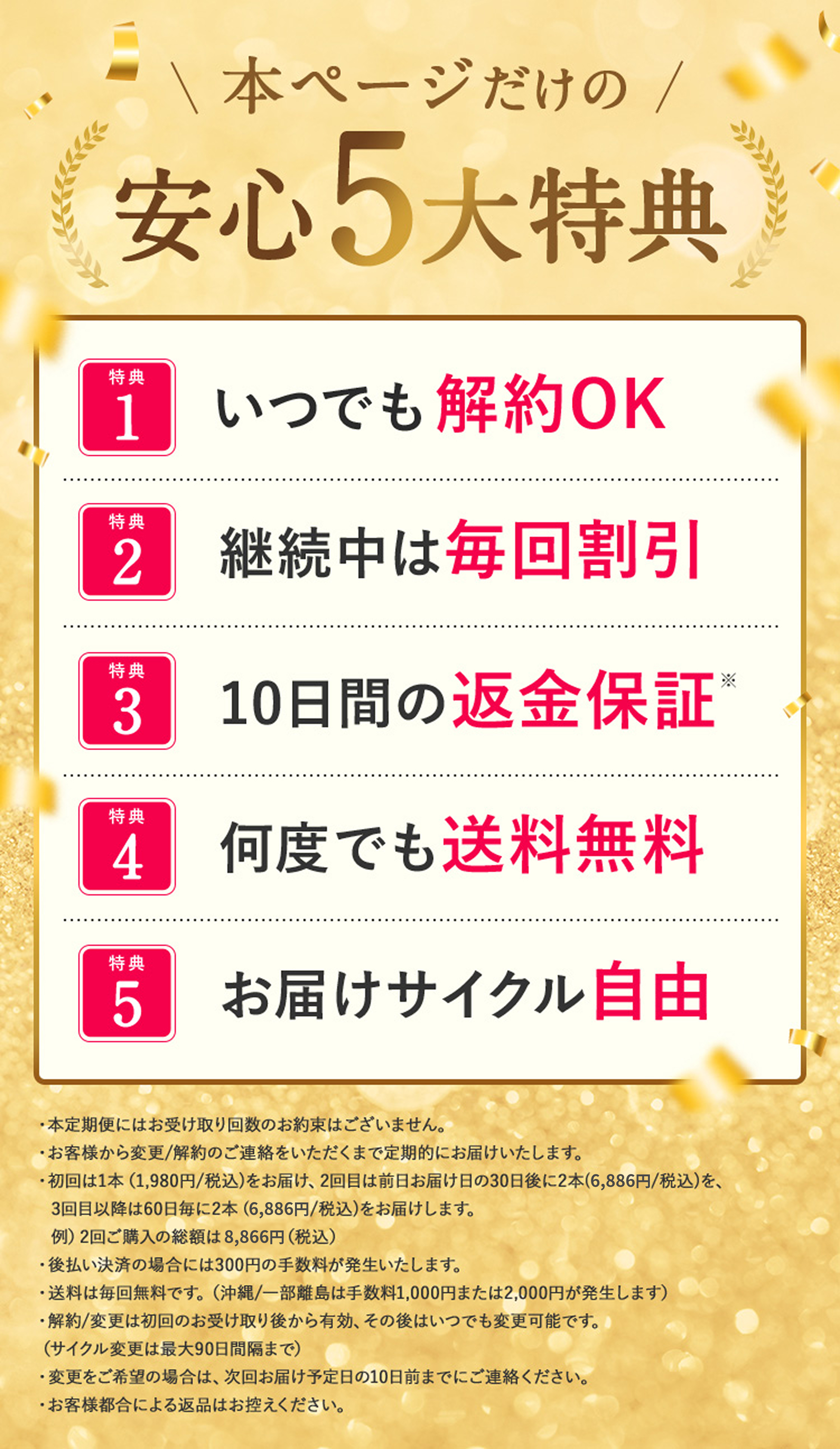 本ページだけの安心5大特典 特典1 いつでも解約OK 特典2 継続中は毎回割引 特典3 10日間の返金保証※ 特典4 何度でも送料無料 特典5 お届けサイクル自由 ※1 沖縄／一部離島は離島手数料1,000円を頂戴しております。※2 本キャンペーンは在庫が無くなり次第終了いたします。※3 本キャンペーンは定期便です。変更／解約のご連絡をいただくまで定期的にお届けします。※4 初回は1,980円(税込)で1個をお送り、次回は30日後に6,490円(税込)で2個を、以降は60日毎に6,490円(税込)で2個をお送りいたします。※5 クレジットカード払いの場合には表示価格からさらに5％引き(初回のみ)、後払い決済の場合には220円の後払い手数料が発生いたします。※6 解約は初回お受け取り後から有効。次回発送日の10日前までにお電話にてお申し付けください。※7 お客様都合による返品はお控えください。