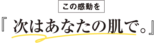 この感動を次はあなたの肌で。